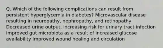 Q. Which of the following complications can result from persistent hyperglycemia in diabetes? Microvascular disease resulting in neuropathy, nephropathy, and retinopathy Decreased urine output, increasing risk for urinary tract infection Improved gut microbiota as a result of increased glucose availability Improved wound healing and circulation