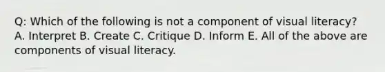 Q: Which of the following is not a component of visual literacy? A. Interpret B. Create C. Critique D. Inform E. All of the above are components of visual literacy.