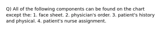 Q) All of the following components can be found on the chart except the: 1. face sheet. 2. physician's order. 3. patient's history and physical. 4. patient's nurse assignment.