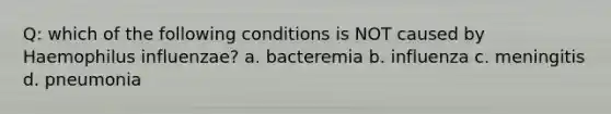 Q: which of the following conditions is NOT caused by Haemophilus influenzae? a. bacteremia b. influenza c. meningitis d. pneumonia