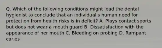 Q. Which of the following conditions might lead the dental hygienist to conclude that an individual's human need for protection from health risks is in deficit? A. Plays contact sports but does not wear a mouth guard B. Dissatisfaction with the appearance of her mouth C. Bleeding on probing D. Rampant caries