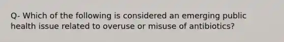 Q- Which of the following is considered an emerging public health issue related to overuse or misuse of antibiotics?