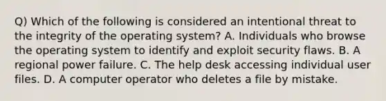 Q) Which of the following is considered an intentional threat to the integrity of the operating system? A. Individuals who browse the operating system to identify and exploit security flaws. B. A regional power failure. C. The help desk accessing individual user files. D. A computer operator who deletes a file by mistake.