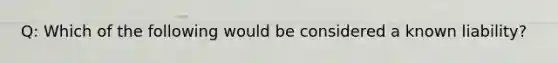 Q: Which of the following would be considered a known liability?