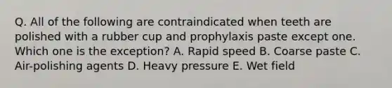 Q. All of the following are contraindicated when teeth are polished with a rubber cup and prophylaxis paste except one. Which one is the exception? A. Rapid speed B. Coarse paste C. Air-polishing agents D. Heavy pressure E. Wet field