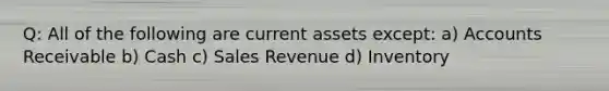 Q: All of the following are current assets except: a) Accounts Receivable b) Cash c) Sales Revenue d) Inventory