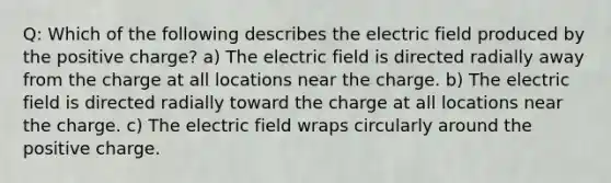 Q: Which of the following describes the electric field produced by the positive charge? a) The electric field is directed radially away from the charge at all locations near the charge. b) The electric field is directed radially toward the charge at all locations near the charge. c) The electric field wraps circularly around the positive charge.