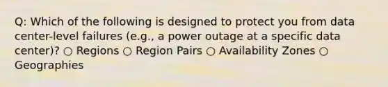 Q: Which of the following is designed to protect you from data center-level failures (e.g., a power outage at a specific data center)? ○ Regions ○ Region Pairs ○ Availability Zones ○ Geographies