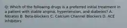 Q: Which of the following drugs is a preferred initial treatment in a patient with stable angina, hypertension, and diabetes? A. Nitrates B. Beta-blockers C. Calcium Channel Blockers D. ACE Inhibitors