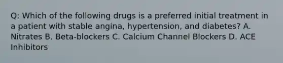 Q: Which of the following drugs is a preferred initial treatment in a patient with stable angina, hypertension, and diabetes? A. Nitrates B. Beta-blockers C. Calcium Channel Blockers D. ACE Inhibitors