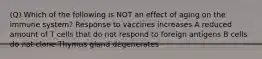 (Q) Which of the following is NOT an effect of aging on the immune system? Response to vaccines increases A reduced amount of T cells that do not respond to foreign antigens B cells do not clone Thymus gland degenerates