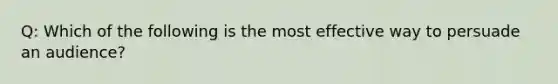 Q: Which of the following is the most effective way to persuade an audience?