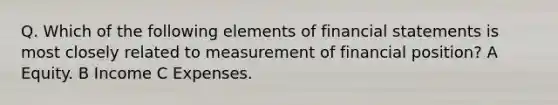 Q. Which of the following elements of financial statements is most closely related to measurement of financial position? A Equity. B Income C Expenses.