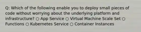 Q: Which of the following enable you to deploy small pieces of code without worrying about the underlying platform and infrastructure? ○ App Service ○ Virtual Machine Scale Set ○ Functions ○ Kubernetes Service ○ Container Instances