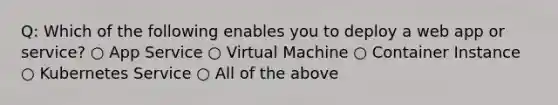 Q: Which of the following enables you to deploy a web app or service? ○ App Service ○ Virtual Machine ○ Container Instance ○ Kubernetes Service ○ All of the above