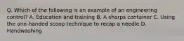 Q. Which of the following is an example of an engineering control? A. Education and training B. A sharps container C. Using the one-handed scoop technique to recap a needle D. Handwashing