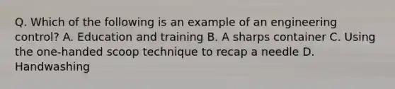 Q. Which of the following is an example of an engineering control? A. Education and training B. A sharps container C. Using the one-handed scoop technique to recap a needle D. Handwashing