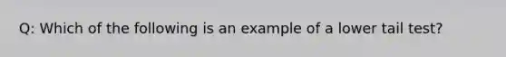 Q: Which of the following is an example of a lower tail test?