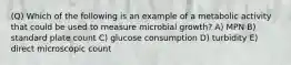 (Q) Which of the following is an example of a metabolic activity that could be used to measure microbial growth? A) MPN B) standard plate count C) glucose consumption D) turbidity E) direct microscopic count