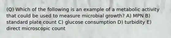 (Q) Which of the following is an example of a metabolic activity that could be used to measure microbial growth? A) MPN B) standard plate count C) glucose consumption D) turbidity E) direct microscopic count