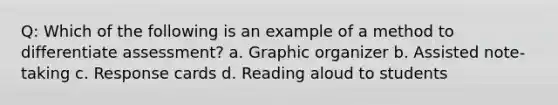 Q: Which of the following is an example of a method to differentiate assessment? a. Graphic organizer b. Assisted note-taking c. Response cards d. Reading aloud to students