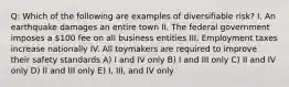 Q: Which of the following are examples of diversifiable risk? I. An earthquake damages an entire town II. The federal government imposes a 100 fee on all business entities III. Employment taxes increase nationally IV. All toymakers are required to improve their safety standards A) I and IV only B) I and III only C) II and IV only D) II and III only E) I, III, and IV only