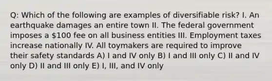 Q: Which of the following are examples of diversifiable risk? I. An earthquake damages an entire town II. The federal government imposes a 100 fee on all business entities III. Employment taxes increase nationally IV. All toymakers are required to improve their safety standards A) I and IV only B) I and III only C) II and IV only D) II and III only E) I, III, and IV only