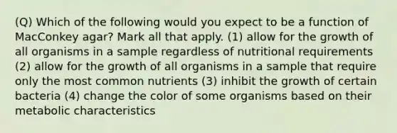 (Q) Which of the following would you expect to be a function of MacConkey agar? Mark all that apply. (1) allow for the growth of all organisms in a sample regardless of nutritional requirements (2) allow for the growth of all organisms in a sample that require only the most common nutrients (3) inhibit the growth of certain bacteria (4) change the color of some organisms based on their metabolic characteristics