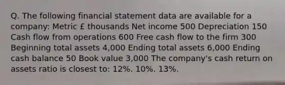 Q. The following financial statement data are available for a company: Metric £ thousands Net income 500 Depreciation 150 Cash flow from operations 600 Free cash flow to the firm 300 Beginning total assets 4,000 Ending total assets 6,000 Ending cash balance 50 Book value 3,000 The company's cash return on assets ratio is closest to: 12%. 10%. 13%.