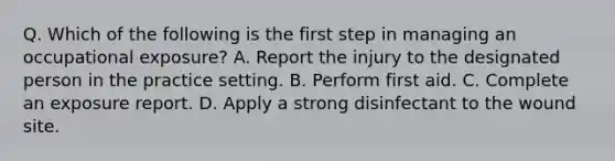 Q. Which of the following is the first step in managing an occupational exposure? A. Report the injury to the designated person in the practice setting. B. Perform first aid. C. Complete an exposure report. D. Apply a strong disinfectant to the wound site.