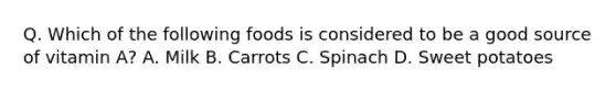 Q. Which of the following foods is considered to be a good source of vitamin A? A. Milk B. Carrots C. Spinach D. Sweet potatoes