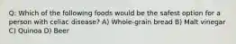 Q: Which of the following foods would be the safest option for a person with celiac disease? A) Whole-grain bread B) Malt vinegar C) Quinoa D) Beer