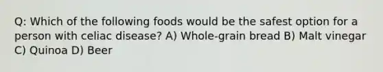 Q: Which of the following foods would be the safest option for a person with celiac disease? A) Whole-grain bread B) Malt vinegar C) Quinoa D) Beer