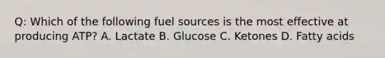 Q: Which of the following fuel sources is the most effective at producing ATP? A. Lactate B. Glucose C. Ketones D. Fatty acids