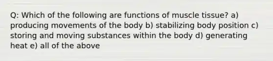 Q: Which of the following are functions of muscle tissue? a) producing movements of the body b) stabilizing body position c) storing and moving substances within the body d) generating heat e) all of the above