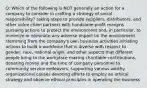 Q: Which of the following is NOT generally an action for a company to consider in crafting a strategy of social responsibility? taking steps to provide suppliers, distributors, and other value chain partners with handsome profit margins pursuing actions to protect the environment and, in particular, to minimize or eliminate any adverse impact on the environment stemming from the company's own business activities initiating actions to build a workforce that is diverse with respect to gender, race, national origin, and other aspects that different people bring to the workplace making charitable contributions, donating money and the time of company personnel to community service endeavors, supporting various worthy organizational causes devoting efforts to employ an ethical strategy and observe ethical principles in operating the business