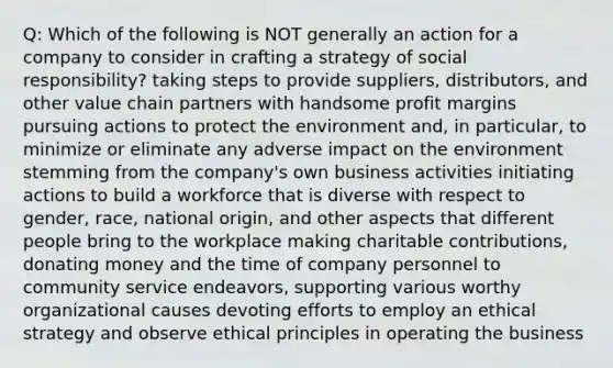 Q: Which of the following is NOT generally an action for a company to consider in crafting a strategy of social responsibility? taking steps to provide suppliers, distributors, and other value chain partners with handsome profit margins pursuing actions to protect the environment and, in particular, to minimize or eliminate any adverse impact on the environment stemming from the company's own business activities initiating actions to build a workforce that is diverse with respect to gender, race, national origin, and other aspects that different people bring to the workplace making charitable contributions, donating money and the time of company personnel to community service endeavors, supporting various worthy organizational causes devoting efforts to employ an ethical strategy and observe ethical principles in operating the business