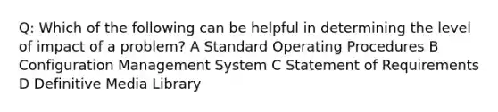 Q: Which of the following can be helpful in determining the level of impact of a problem? A Standard Operating Procedures B Configuration Management System C Statement of Requirements D Definitive Media Library