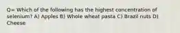Q= Which of the following has the highest concentration of selenium? A) Apples B) Whole wheat pasta C) Brazil nuts D) Cheese