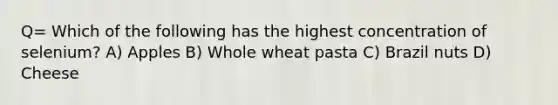 Q= Which of the following has the highest concentration of selenium? A) Apples B) Whole wheat pasta C) Brazil nuts D) Cheese