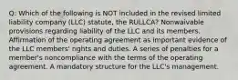 Q: Which of the following is NOT included in the revised limited liability company (LLC) statute, the RULLCA? Nonwaivable provisions regarding liability of the LLC and its members. Affirmation of the operating agreement as important evidence of the LLC members' rights and duties. A series of penalties for a member's noncompliance with the terms of the operating agreement. A mandatory structure for the LLC's management.