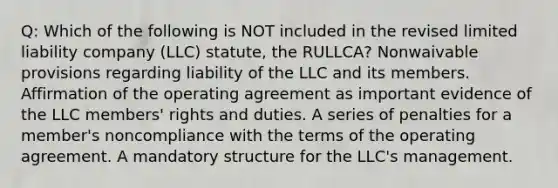 Q: Which of the following is NOT included in the revised limited liability company (LLC) statute, the RULLCA? Nonwaivable provisions regarding liability of the LLC and its members. Affirmation of the operating agreement as important evidence of the LLC members' rights and duties. A series of penalties for a member's noncompliance with the terms of the operating agreement. A mandatory structure for the LLC's management.