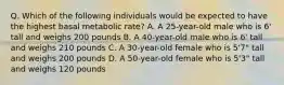 Q. Which of the following individuals would be expected to have the highest basal metabolic rate? A. A 25-year-old male who is 6' tall and weighs 200 pounds B. A 40-year-old male who is 6' tall and weighs 210 pounds C. A 30-year-old female who is 5'7" tall and weighs 200 pounds D. A 50-year-old female who is 5'3" tall and weighs 120 pounds