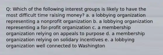 Q: Which of the following interest groups is likely to have the most difficult time raising money? a. a lobbying organization representing a nonprofit organization b. a lobbying organization representing a for-profit organization c. a membership organization relying on appeals to purpose d. a membership organization relying on solidary incentives e. a lobbying organization well connected to Washington