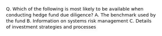 Q. Which of the following is most likely to be available when conducting hedge fund due diligence? A. The benchmark used by the fund B. Information on systems risk management C. Details of investment strategies and processes