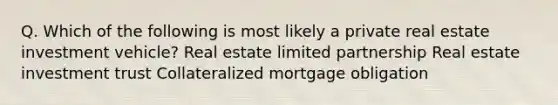 Q. Which of the following is most likely a private real estate investment vehicle? Real estate limited partnership Real estate investment trust Collateralized mortgage obligation