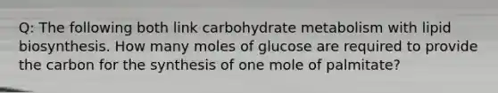 Q: The following both link carbohydrate metabolism with lipid biosynthesis. How many moles of glucose are required to provide the carbon for the synthesis of one mole of palmitate?