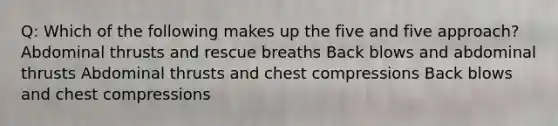 Q: Which of the following makes up the five and five approach? Abdominal thrusts and rescue breaths Back blows and abdominal thrusts Abdominal thrusts and chest compressions Back blows and chest compressions