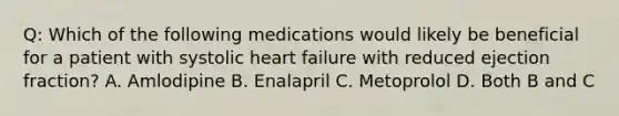 Q: Which of the following medications would likely be beneficial for a patient with systolic heart failure with reduced ejection fraction? A. Amlodipine B. Enalapril C. Metoprolol D. Both B and C