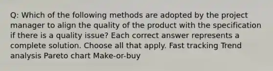 Q: Which of the following methods are adopted by the project manager to align the quality of the product with the specification if there is a quality issue? Each correct answer represents a complete solution. Choose all that apply. Fast tracking Trend analysis Pareto chart Make-or-buy